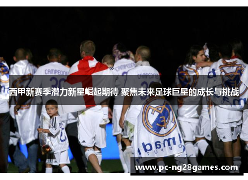 西甲新赛季潜力新星崛起期待 聚焦未来足球巨星的成长与挑战