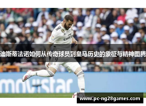 迪斯蒂法诺如何从传奇球员到皇马历史的象征与精神图腾