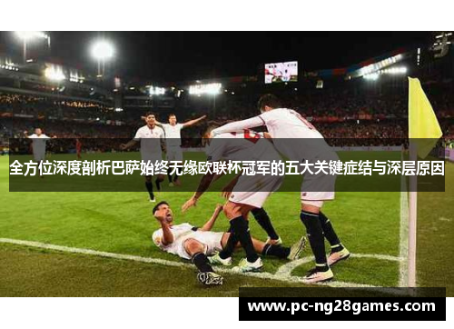 全方位深度剖析巴萨始终无缘欧联杯冠军的五大关键症结与深层原因 全方位深度剖析巴萨始终无缘欧联杯冠军的五大关键症结与深层原因