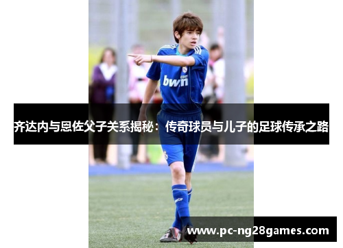 齐达内与恩佐父子关系揭秘:传奇球员与儿子的足球传承之路 齐达内与恩佐父子关系揭秘:传奇球员与儿子的足球传承之路