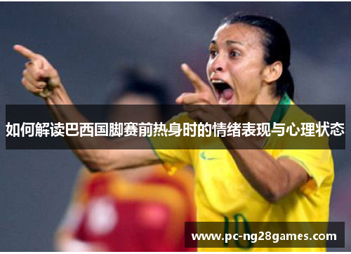 如何解读巴西国脚赛前热身时的情绪表现与心理状态 如何解读巴西国脚赛前热身时的情绪表现与心理状态