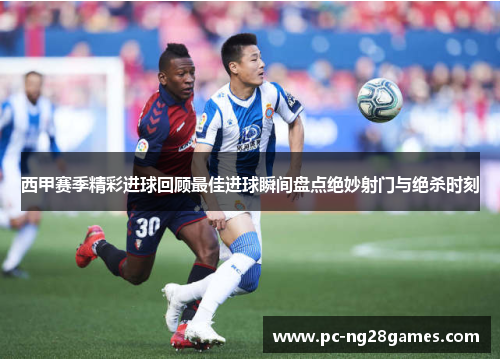 西甲赛季精彩进球回顾最佳进球瞬间盘点绝妙射门与绝杀时刻